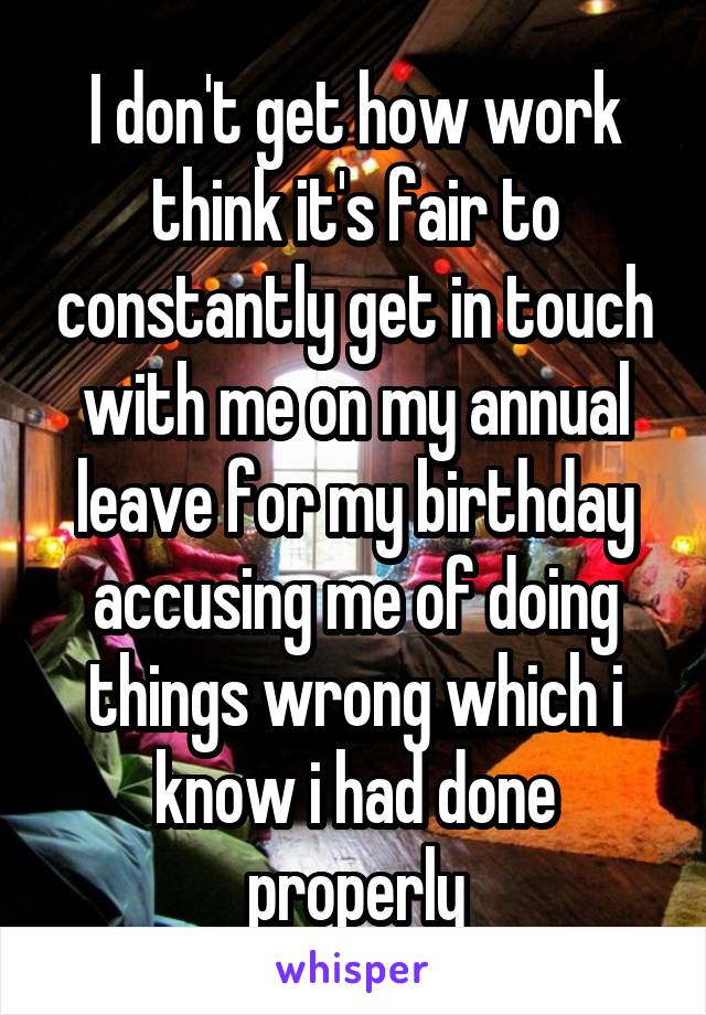 I don't get how work think it's fair to constantly get in touch with me on my annual leave for my birthday accusing me of doing things wrong which i know i had done properly