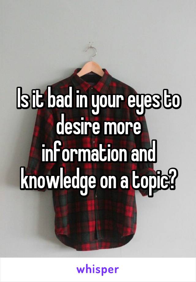 Is it bad in your eyes to desire more information and knowledge on a topic?