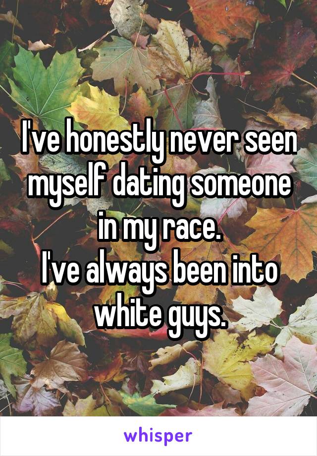 I've honestly never seen myself dating someone in my race.
I've always been into white guys.