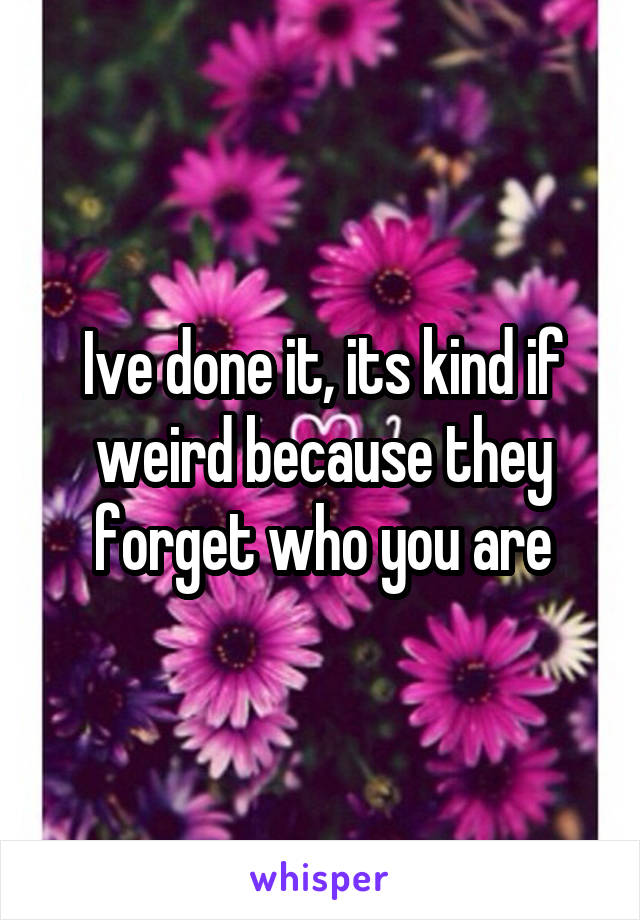 Ive done it, its kind if weird because they forget who you are