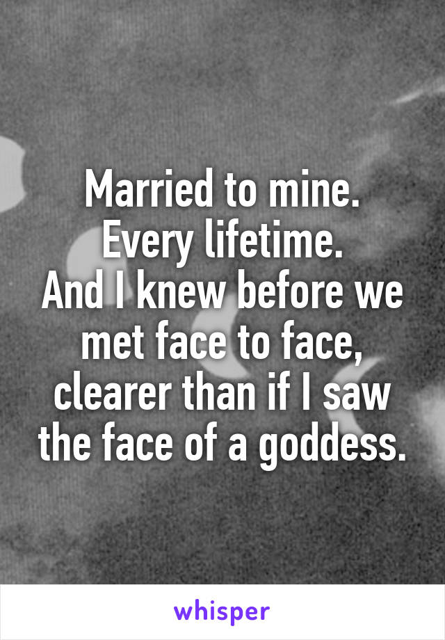 Married to mine.
Every lifetime.
And I knew before we met face to face, clearer than if I saw the face of a goddess.
