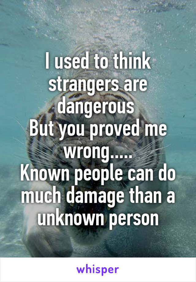 I used to think strangers are dangerous 
But you proved me wrong.....
Known people can do much damage than a
 unknown person 