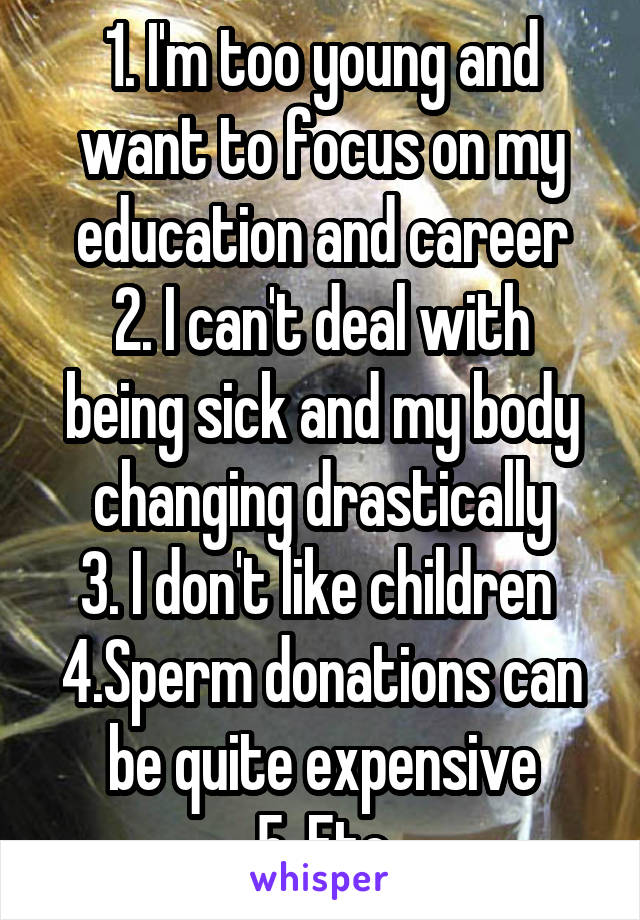 1. I'm too young and want to focus on my education and career
2. I can't deal with being sick and my body changing drastically
3. I don't like children 
4.Sperm donations can be quite expensive
5. Etc