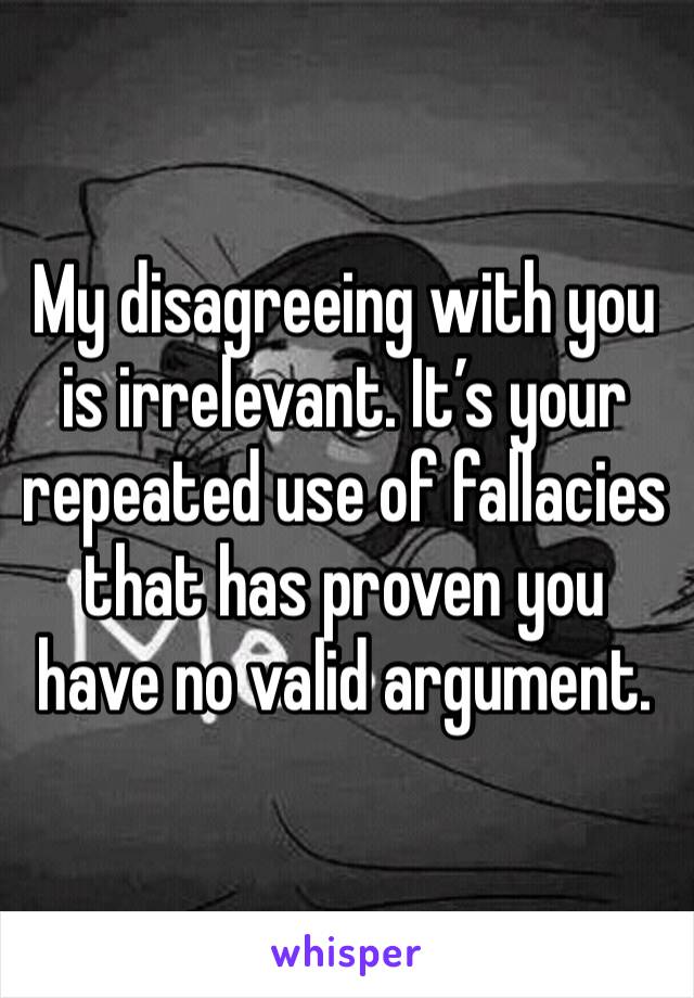 My disagreeing with you is irrelevant. It’s your repeated use of fallacies that has proven you have no valid argument. 