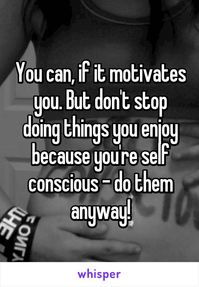 You can, if it motivates you. But don't stop doing things you enjoy because you're self conscious - do them anyway!