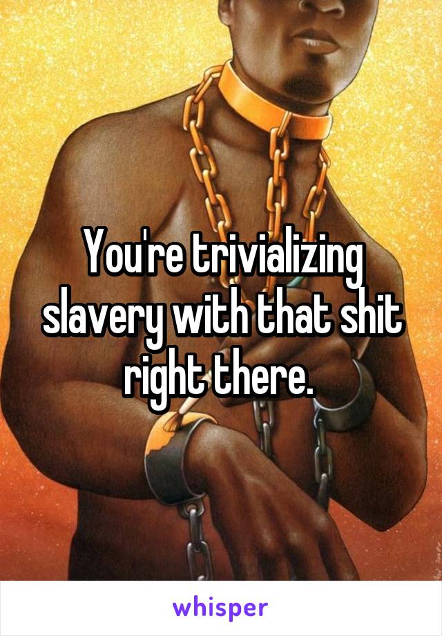 You're trivializing slavery with that shit right there. 