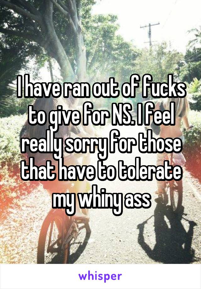 I have ran out of fucks to give for NS. I feel really sorry for those that have to tolerate my whiny ass