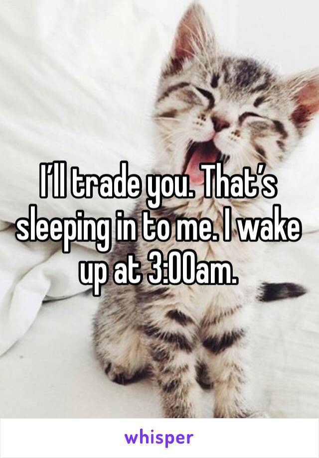 I’ll trade you. That’s sleeping in to me. I wake up at 3:00am. 