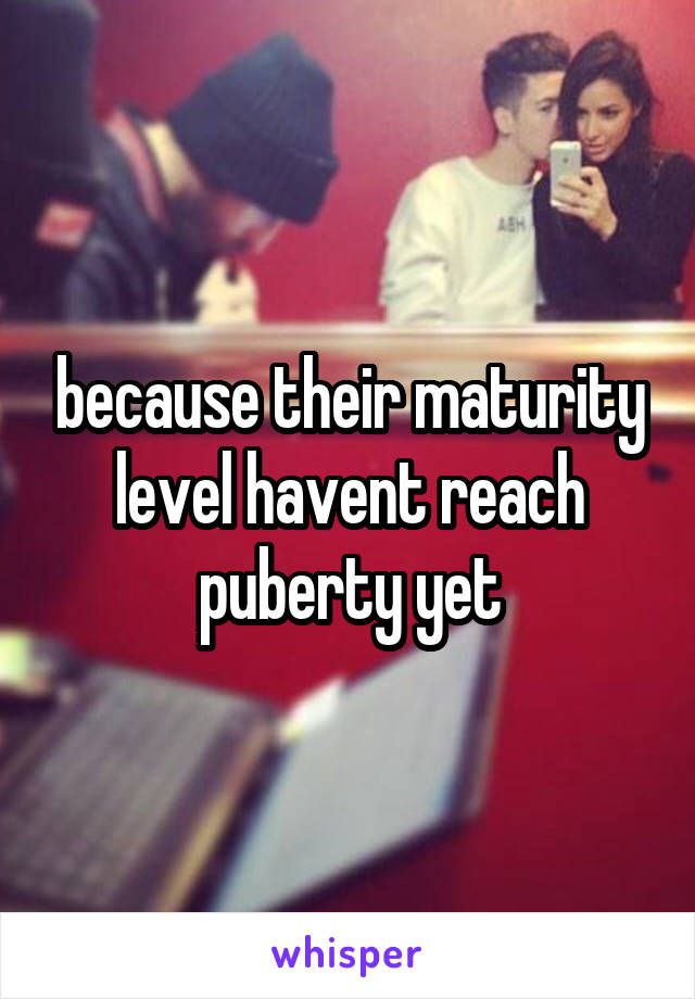 because their maturity level havent reach puberty yet