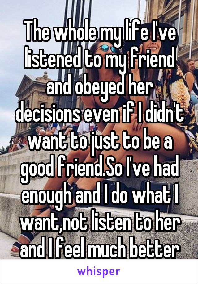 The whole my life I've listened to my friend and obeyed her decisions even if I didn't want to just to be a good friend.So I've had enough and I do what I want,not listen to her and I feel much better