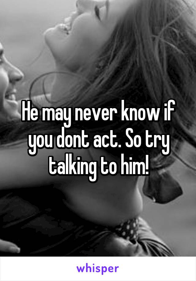 He may never know if you dont act. So try talking to him!
