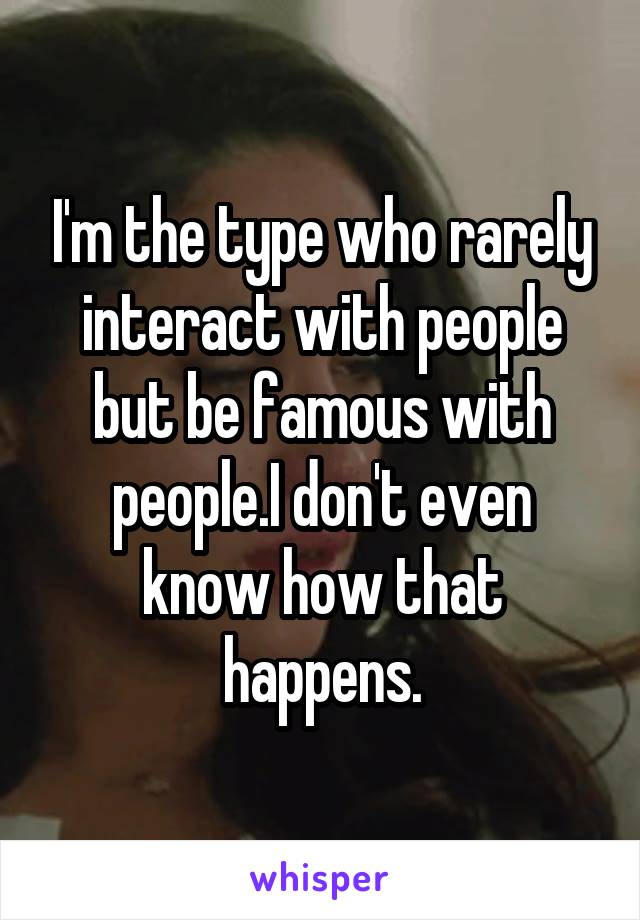 I'm the type who rarely interact with people but be famous with people.I don't even know how that happens.