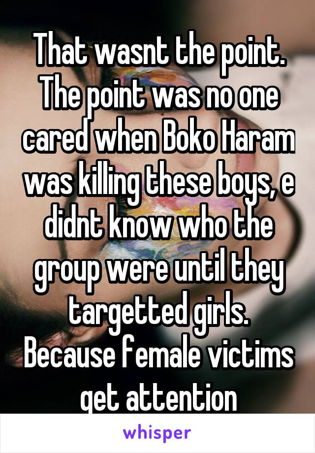 That wasnt the point. The point was no one cared when Boko Haram was killing these boys, e didnt know who the group were until they targetted girls. Because female victims get attention