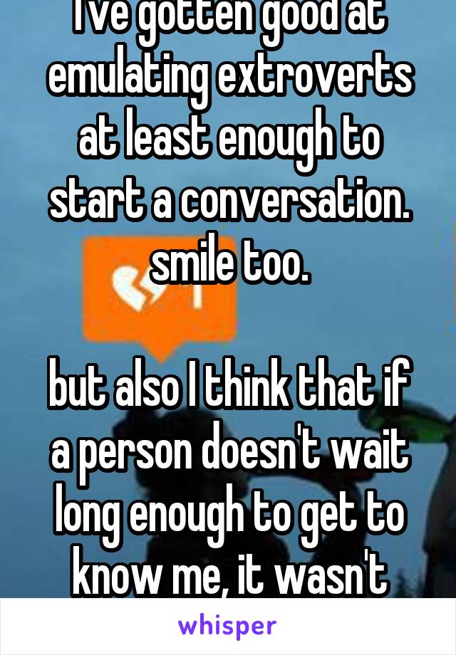 I've gotten good at emulating extroverts at least enough to start a conversation. smile too.

but also I think that if a person doesn't wait long enough to get to know me, it wasn't worth it anyway