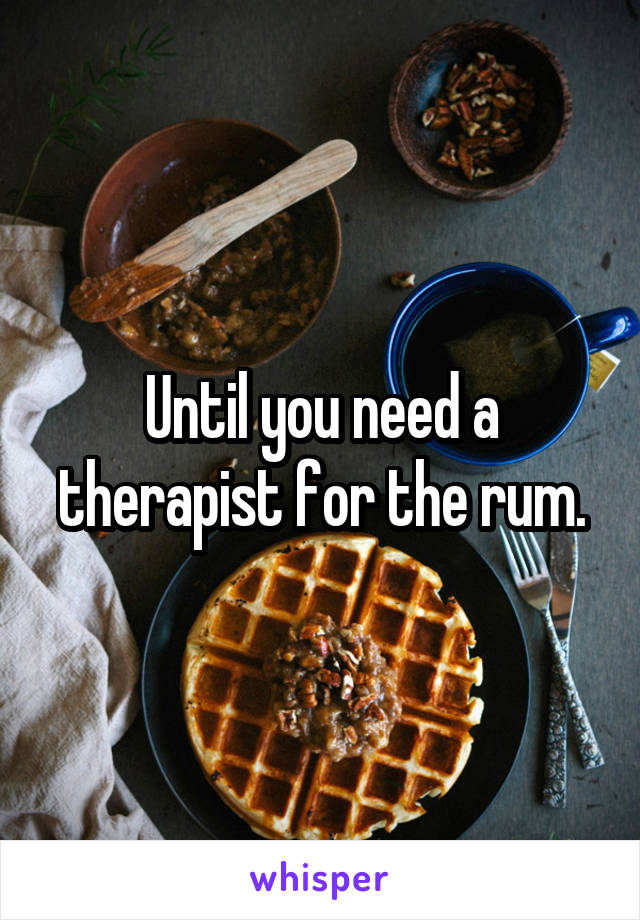 Until you need a therapist for the rum.