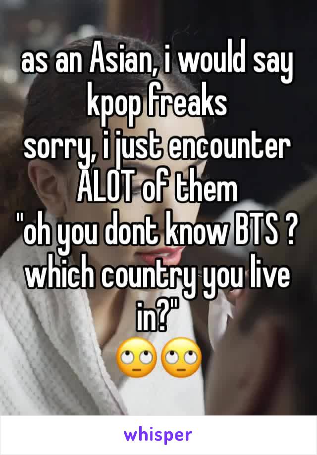 as an Asian, i would say kpop freaks
sorry, i just encounter ALOT of them
"oh you dont know BTS ? which country you live in?"
🙄🙄