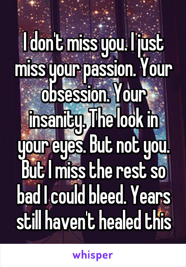 I don't miss you. I just miss your passion. Your obsession. Your insanity. The look in your eyes. But not you. But I miss the rest so bad I could bleed. Years still haven't healed this