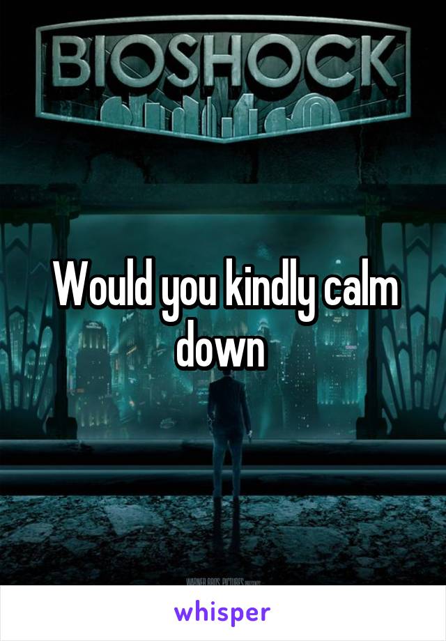 Would you kindly calm down 