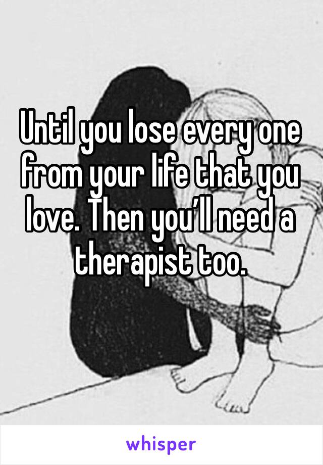 Until you lose every one from your life that you love. Then you’ll need a therapist too. 