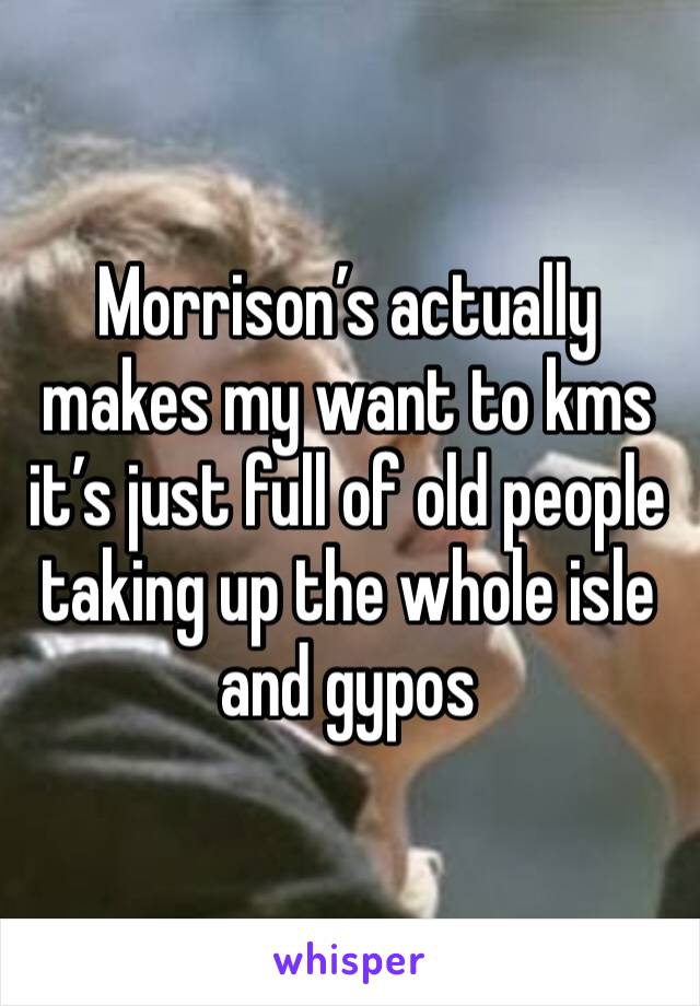 Morrison’s actually makes my want to kms it’s just full of old people taking up the whole isle and gypos