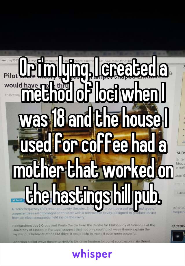 Or i'm lying. I created a method of loci when I was 18 and the house I used for coffee had a mother that worked on the hastings hill pub.