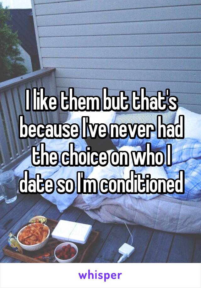 I like them but that's because I've never had the choice on who I date so I'm conditioned