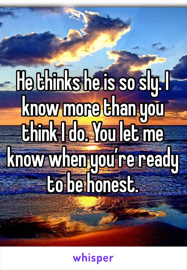 He thinks he is so sly. I know more than you think I do. You let me know when you’re ready to be honest. 