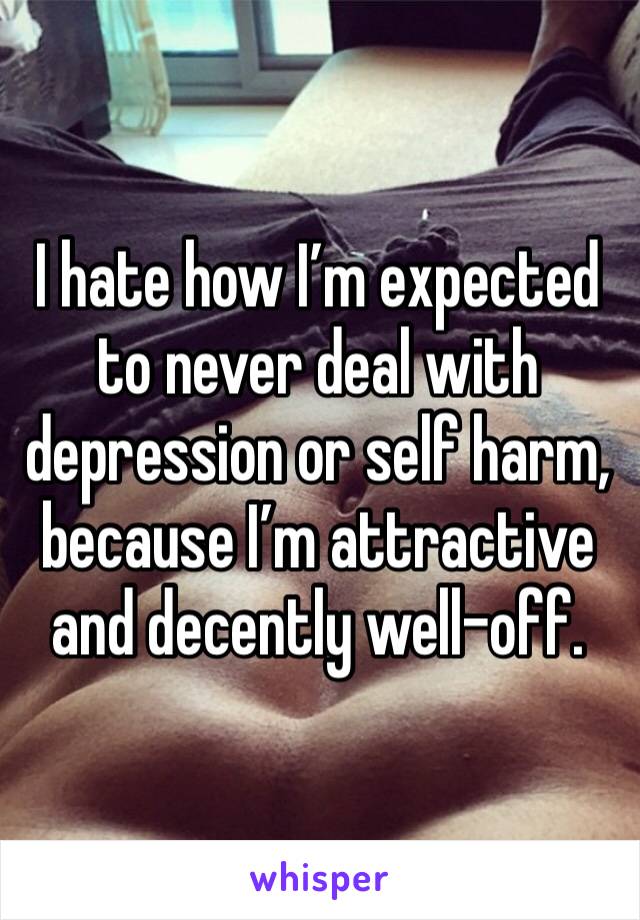 I hate how I’m expected to never deal with depression or self harm, because I’m attractive and decently well-off. 