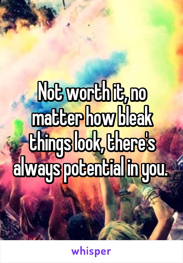 Not worth it, no matter how bleak things look, there's always potential in you. 