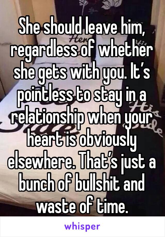 She should leave him, regardless of whether she gets with you. It’s pointless to stay in a relationship when your heart is obviously elsewhere. That’s just a bunch of bullshit and waste of time.
