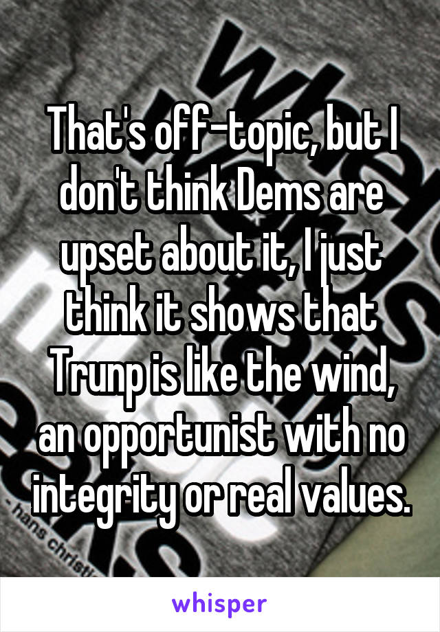 That's off-topic, but I don't think Dems are upset about it, I just think it shows that Trunp is like the wind, an opportunist with no integrity or real values.