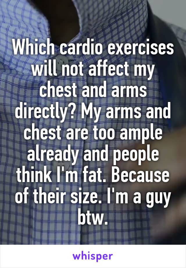 Which cardio exercises will not affect my chest and arms directly? My arms and chest are too ample already and people think I'm fat. Because of their size. I'm a guy btw.