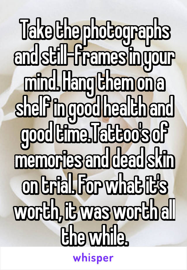 Take the photographs and still-frames in your mind. Hang them on a shelf in good health and good time.Tattoo's of memories and dead skin on trial. For what it's worth, it was worth all the while.