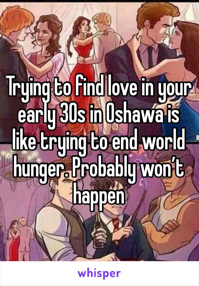 Trying to find love in your  early 30s in Oshawa is like trying to end world hunger. Probably won’t happen