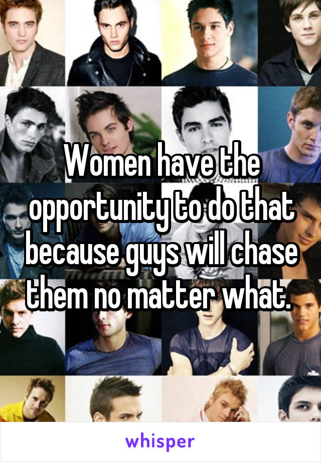 Women have the opportunity to do that because guys will chase them no matter what. 