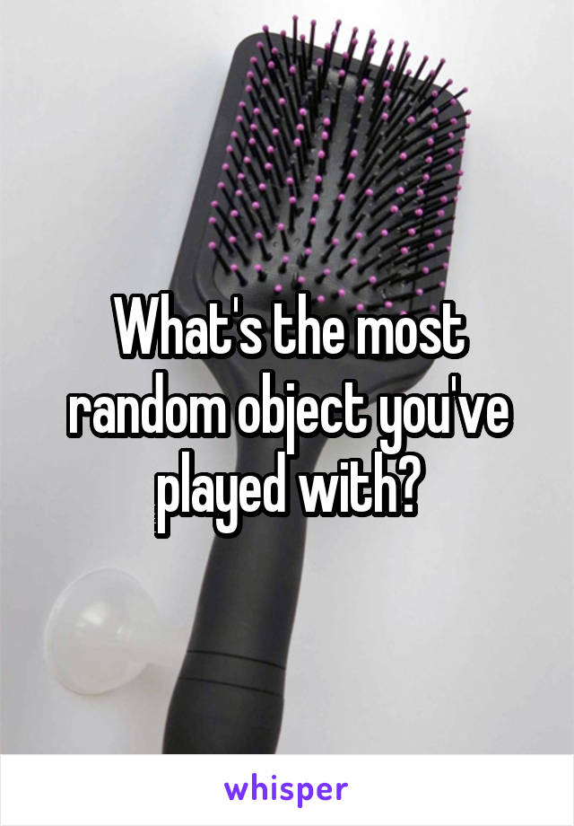 What's the most random object you've played with?