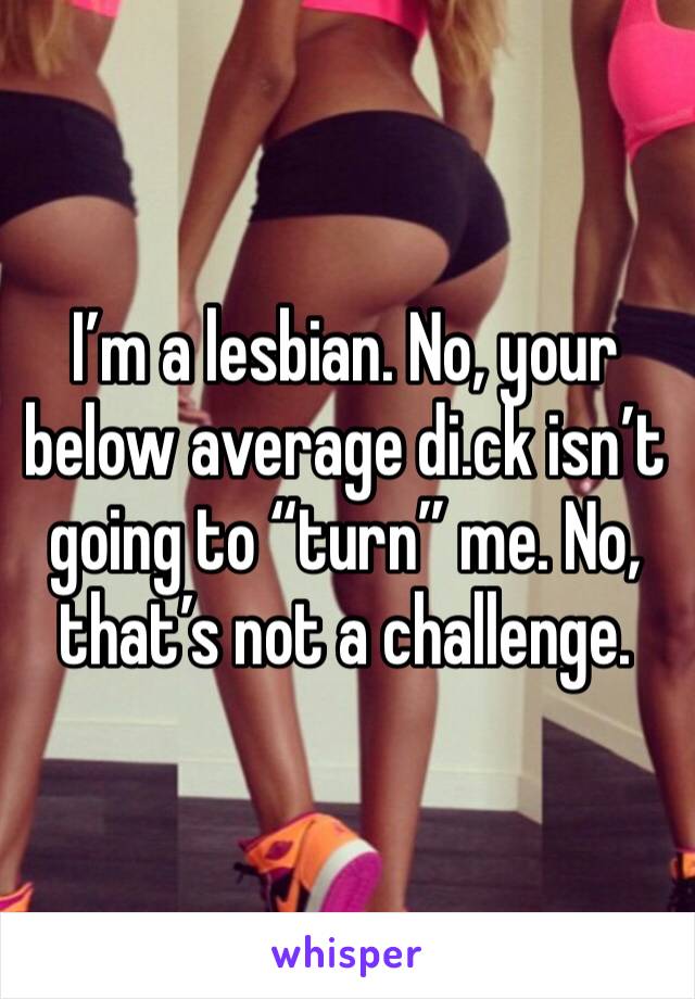 I’m a lesbian. No, your below average di.ck isn’t going to “turn” me. No, that’s not a challenge.