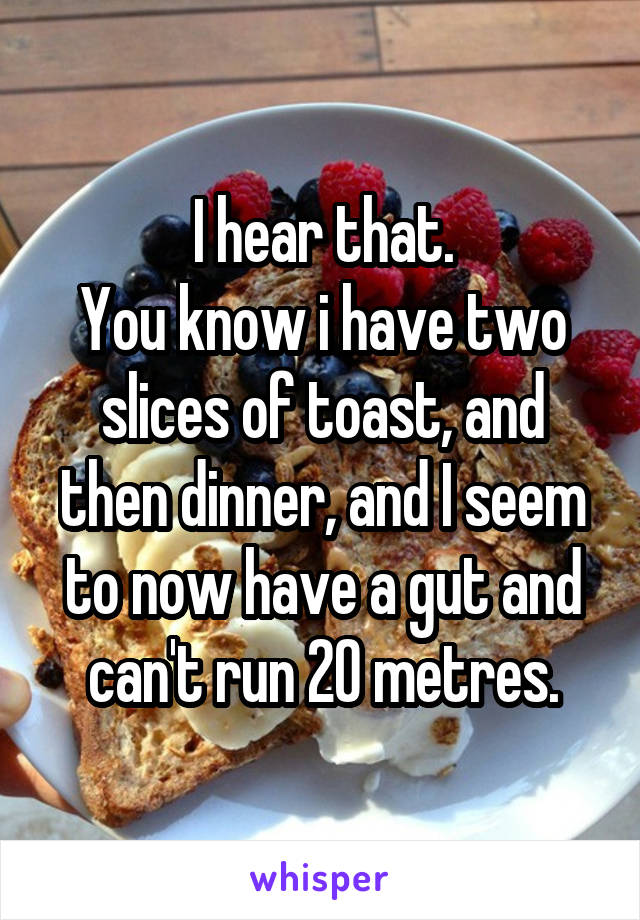I hear that.
You know i have two slices of toast, and then dinner, and I seem to now have a gut and can't run 20 metres.