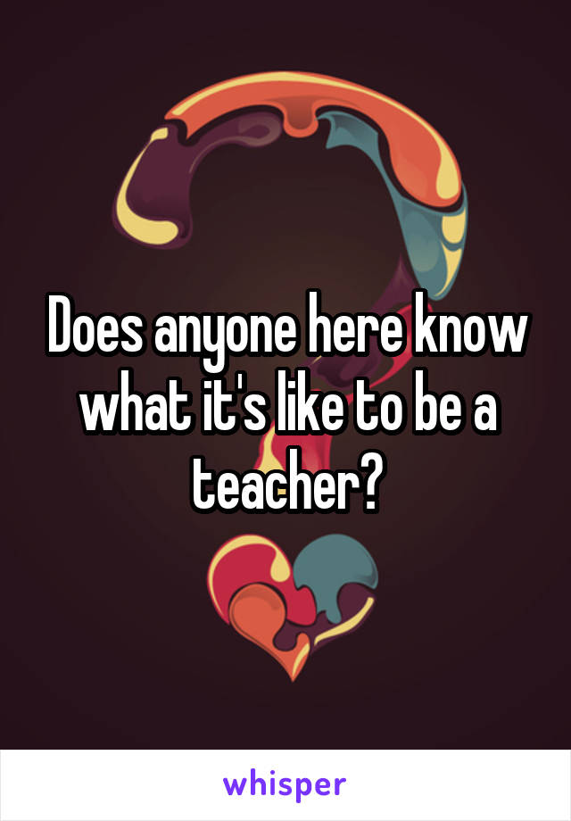 Does anyone here know what it's like to be a teacher?