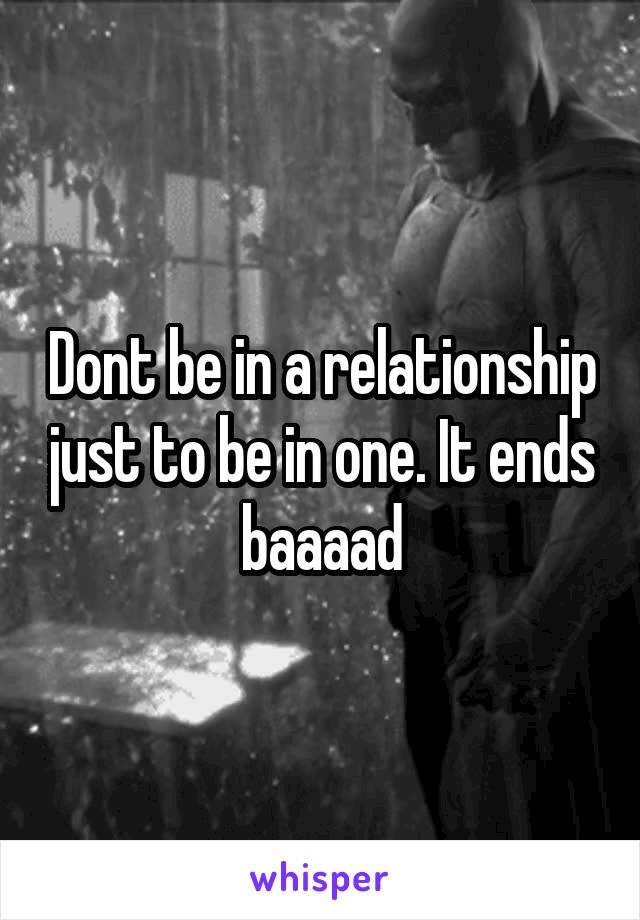 Dont be in a relationship just to be in one. It ends baaaad