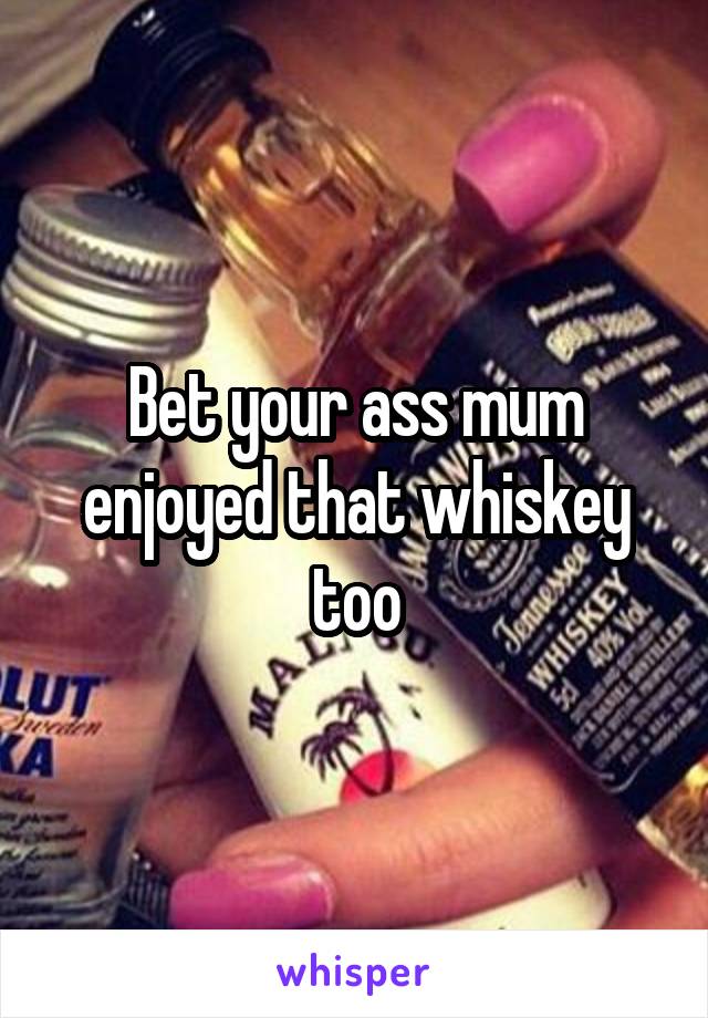 Bet your ass mum enjoyed that whiskey too