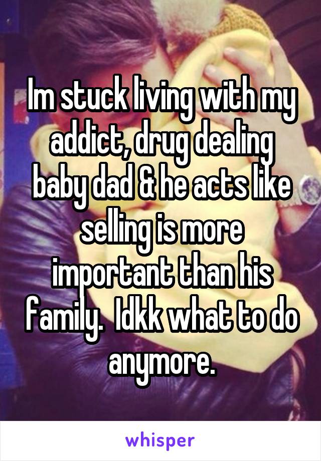 Im stuck living with my addict, drug dealing baby dad & he acts like selling is more important than his family.  Idkk what to do anymore.