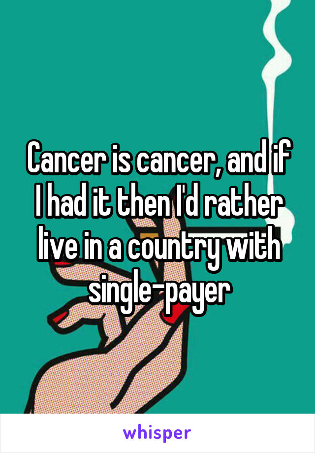 Cancer is cancer, and if I had it then I'd rather live in a country with single-payer