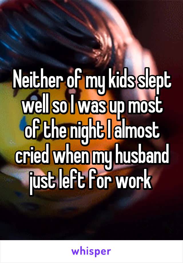 Neither of my kids slept well so I was up most of the night I almost cried when my husband just left for work 
