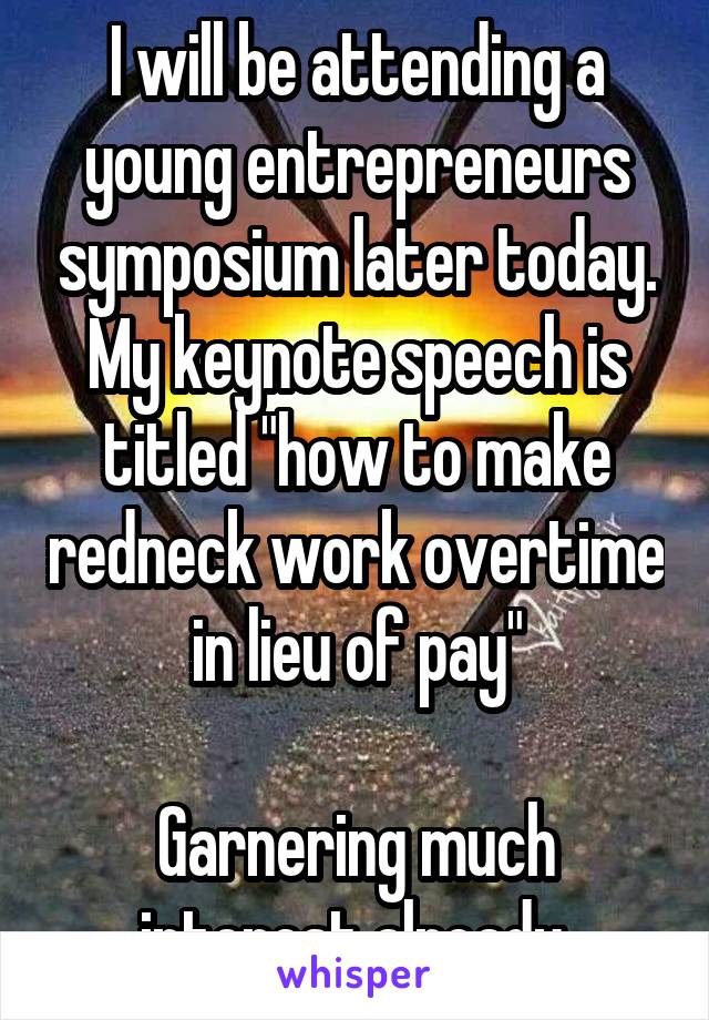 I will be attending a young entrepreneurs symposium later today. My keynote speech is titled "how to make redneck work overtime in lieu of pay"

Garnering much interest already.