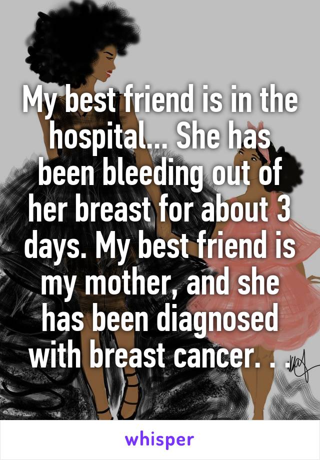 My best friend is in the hospital... She has been bleeding out of her breast for about 3 days. My best friend is my mother, and she has been diagnosed with breast cancer. . .
