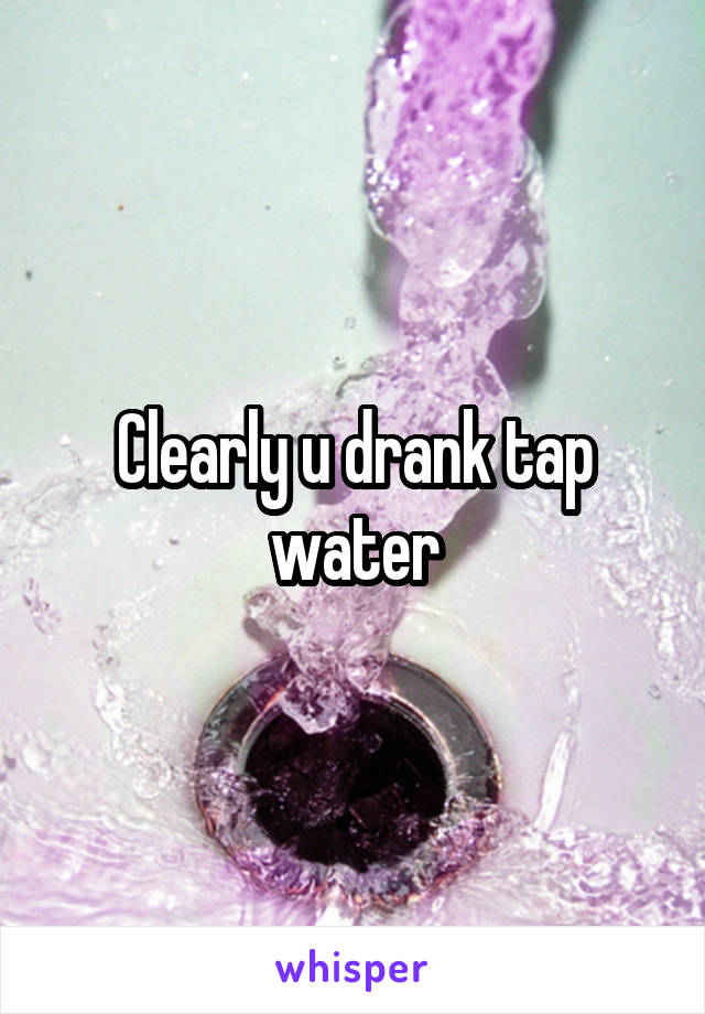 Clearly u drank tap water