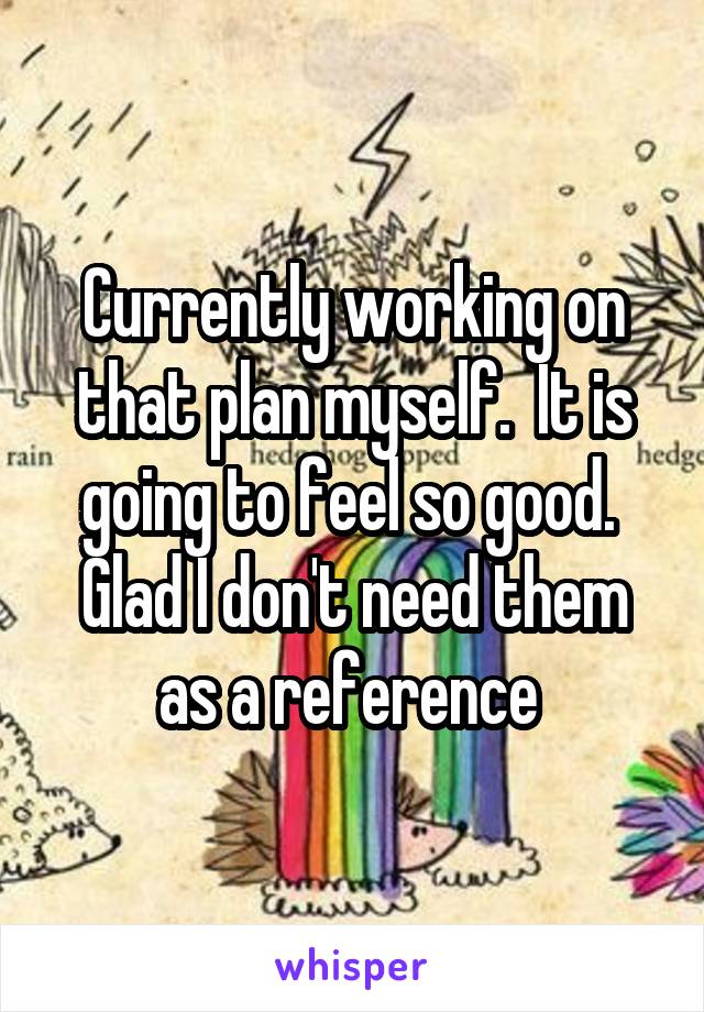 Currently working on that plan myself.  It is going to feel so good.  Glad I don't need them as a reference 