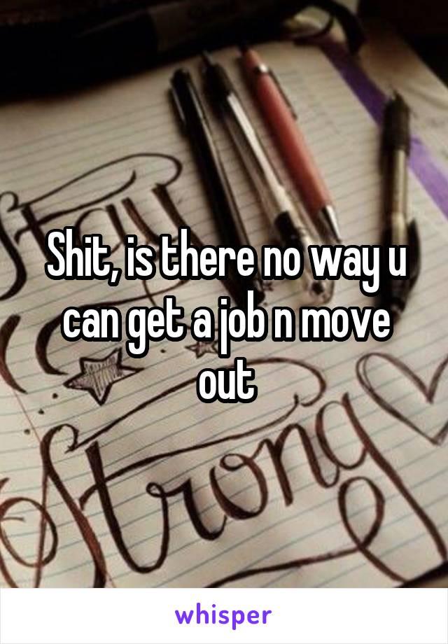 Shit, is there no way u can get a job n move out