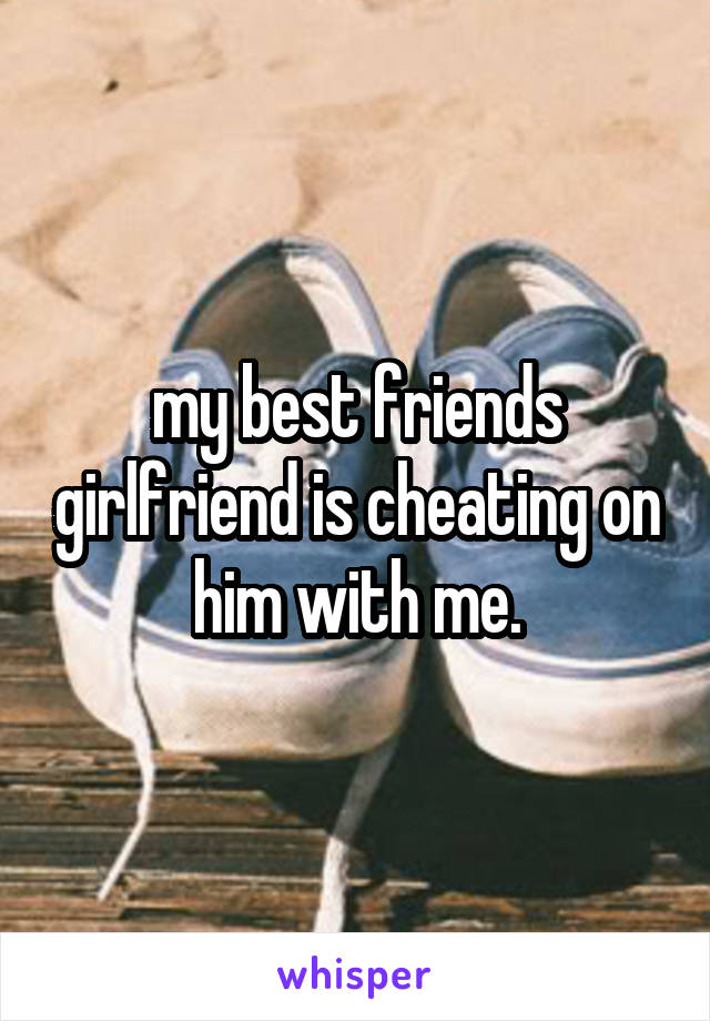 my best friends girlfriend is cheating on him with me.